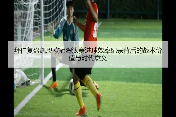 拜仁复盘凯恩欧冠淘汰赛进球效率纪录背后的战术价值与时代意义