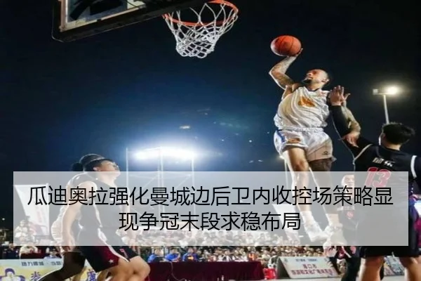 瓜迪奥拉强化曼城边后卫内收控场策略显现争冠末段求稳布局