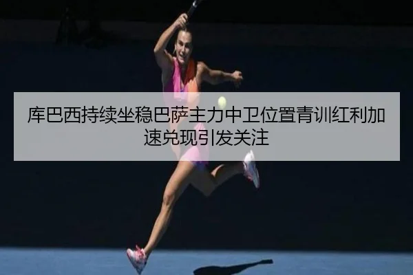库巴西持续坐稳巴萨主力中卫位置青训红利加速兑现引发关注
