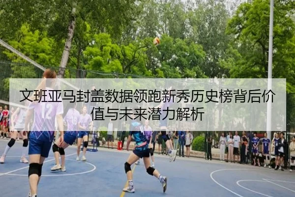 文班亚马封盖数据领跑新秀历史榜背后价值与未来潜力解析