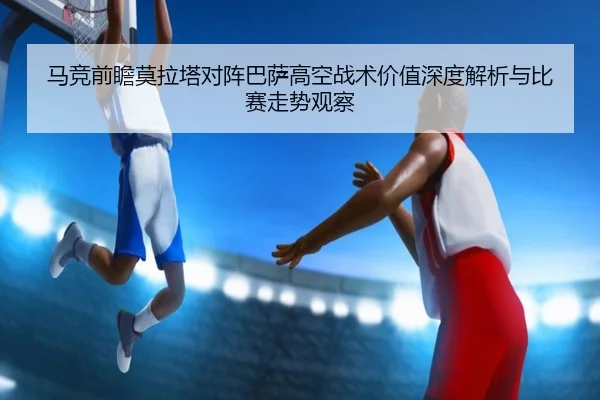 马竞前瞻莫拉塔对阵巴萨高空战术价值深度解析与比赛走势观察