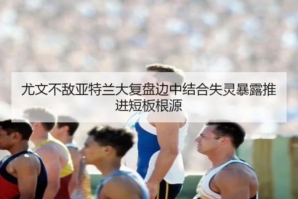 尤文不敌亚特兰大复盘边中结合失灵暴露推进短板根源