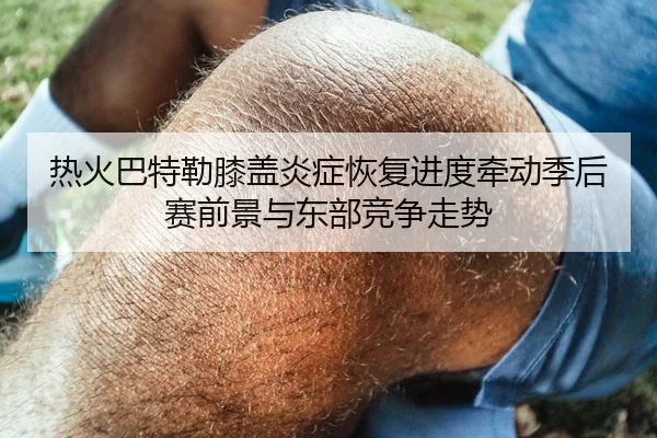 热火巴特勒膝盖炎症恢复进度牵动季后赛前景与东部竞争走势