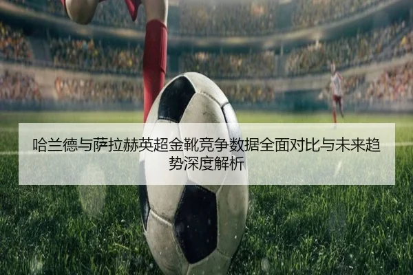 哈兰德与萨拉赫英超金靴竞争数据全面对比与未来趋势深度解析