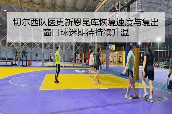 切尔西队医更新恩昆库恢复速度与复出窗口球迷期待持续升温