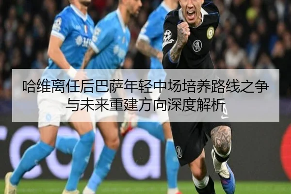 哈维离任后巴萨年轻中场培养路线之争与未来重建方向深度解析