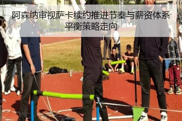 阿森纳审视萨卡续约推进节奏与薪资体系平衡策略走向