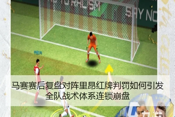 马赛赛后复盘对阵里昂红牌判罚如何引发全队战术体系连锁崩盘