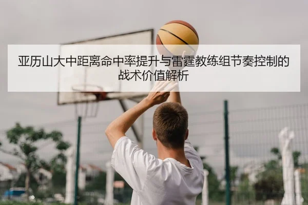 亚历山大中距离命中率提升与雷霆教练组节奏控制的战术价值解析